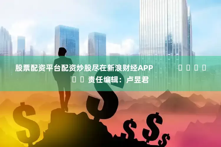 股票配资平台配资炒股尽在新浪财经APP            						责任编辑：卢昱君