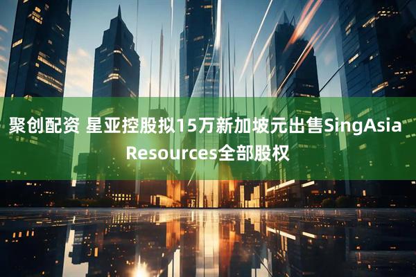 聚创配资 星亚控股拟15万新加坡元出售SingAsia Resources全部股权
