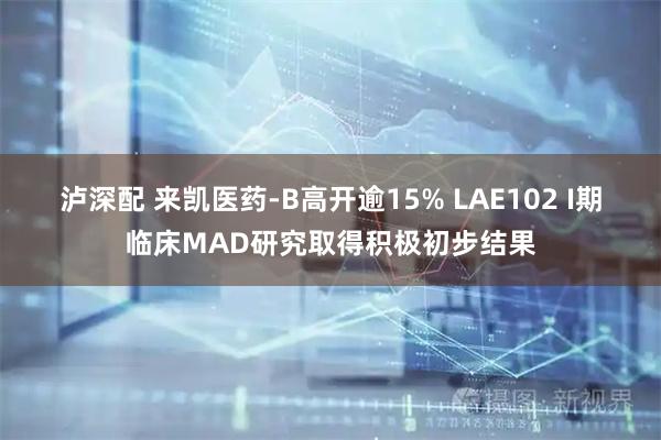泸深配 来凯医药-B高开逾15% LAE102 I期临床MAD研究取得积极初步结果