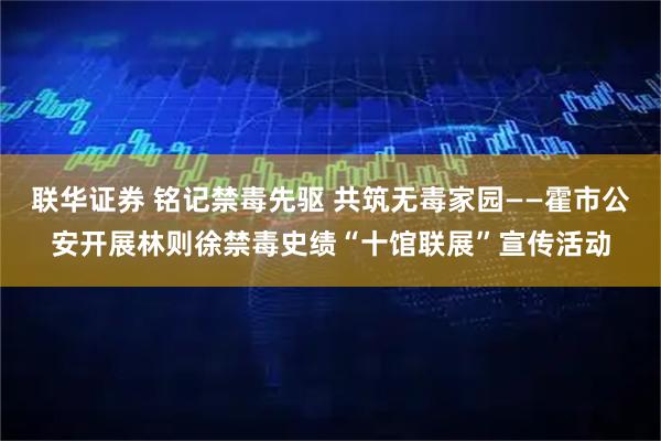 联华证券 铭记禁毒先驱 共筑无毒家园——霍市公安开展林则徐禁毒史绩“十馆联展”宣传活动