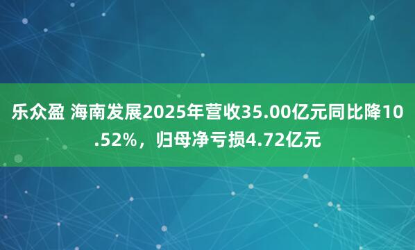 乐众盈 海南发展2025年营收35.00亿元同比降10.52%，归母净亏损4.72亿元