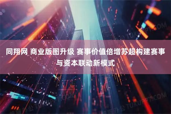 同翔网 商业版图升级 赛事价值倍增苏超构建赛事与资本联动新模式