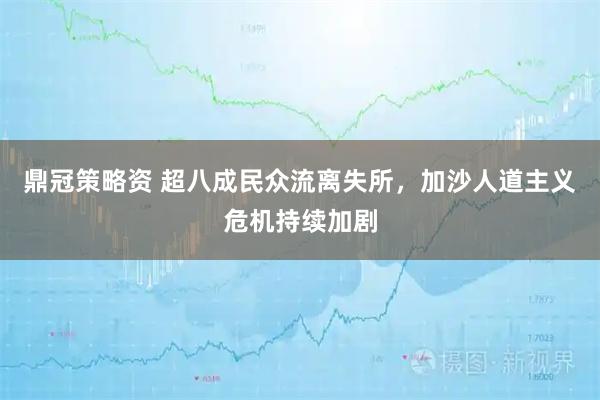 鼎冠策略资 超八成民众流离失所，加沙人道主义危机持续加剧