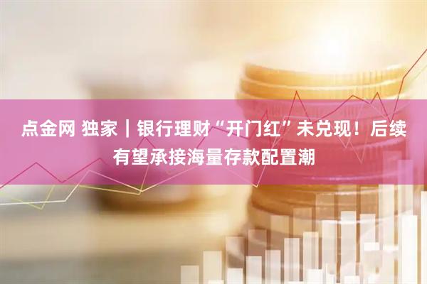 点金网 独家｜银行理财“开门红”未兑现！后续有望承接海量存款配置潮