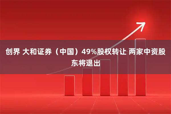 创界 大和证券（中国）49%股权转让 两家中资股东将退出