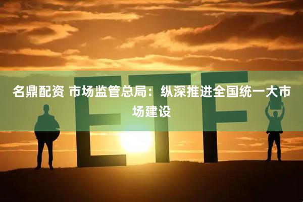 名鼎配资 市场监管总局：纵深推进全国统一大市场建设