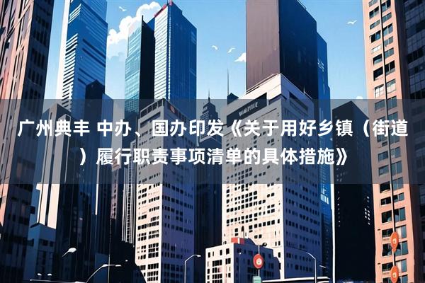 广州典丰 中办、国办印发《关于用好乡镇（街道）履行职责事项清单的具体措施》