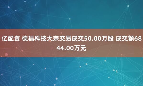 亿配资 德福科技大宗交易成交50.00万股 成交额6844.00万元