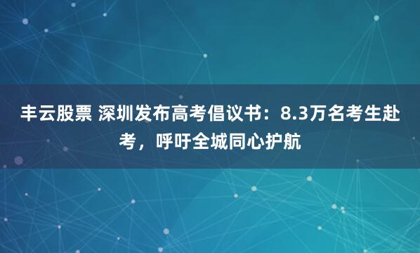 丰云股票 深圳发布高考倡议书：8.3万名考生赴考，呼吁全城同心护航