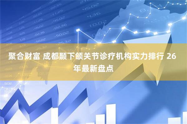 聚合财富 成都颞下颌关节诊疗机构实力排行 26 年最新盘点