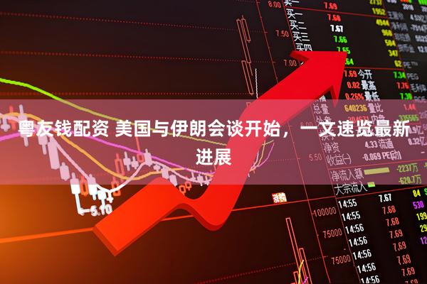 粤友钱配资 美国与伊朗会谈开始，一文速览最新进展
