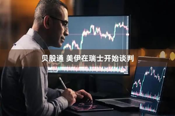 贝股通 美伊在瑞士开始谈判