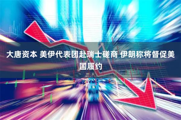 大唐资本 美伊代表团赴瑞士磋商 伊朗称将督促美国履约
