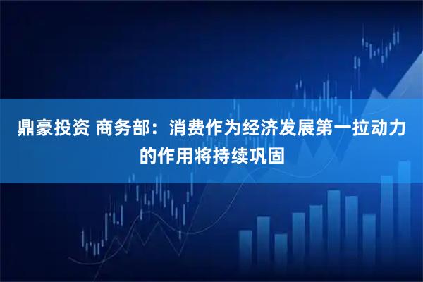 鼎豪投资 商务部：消费作为经济发展第一拉动力的作用将持续巩固