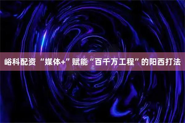 峪科配资 “媒体+”赋能“百千万工程”的阳西打法