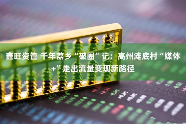 鑫旺资管 千年荔乡“破圈”记：高州滩底村“媒体+”走出流量变现新路径